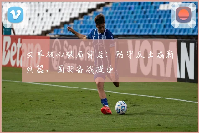 女单核心破局背后:防守反击成新利器,国羽备战提速
