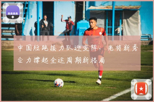 中国短跑接力队迎变阵，老将新秀合力撑起全运周期新格局