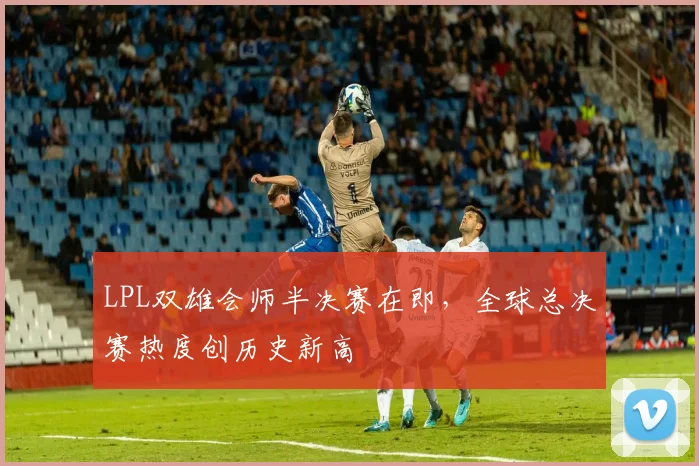 LPL双雄会师半决赛在即，全球总决赛热度创历史新高
