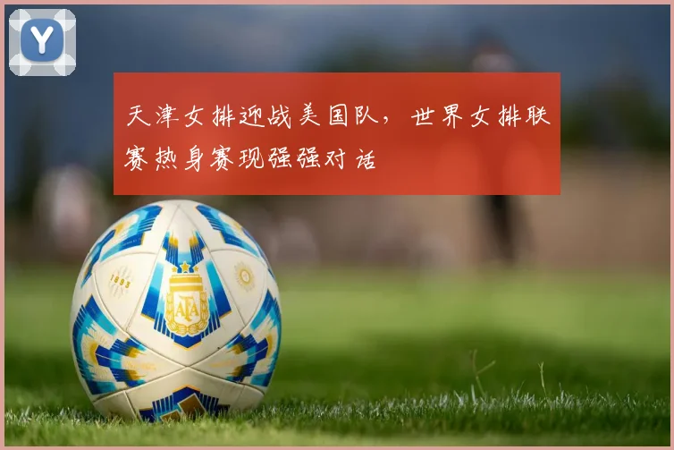 天津女排迎战美国队,世界女排联赛热身赛现强强对话