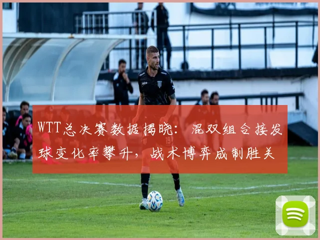 WTT总决赛数据揭晓：混双组合接发球变化率攀升，战术博弈成制胜关键