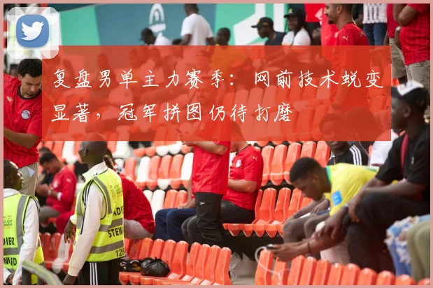 复盘男单主力赛季:网前技术蜕变显著,冠军拼图仍待打磨