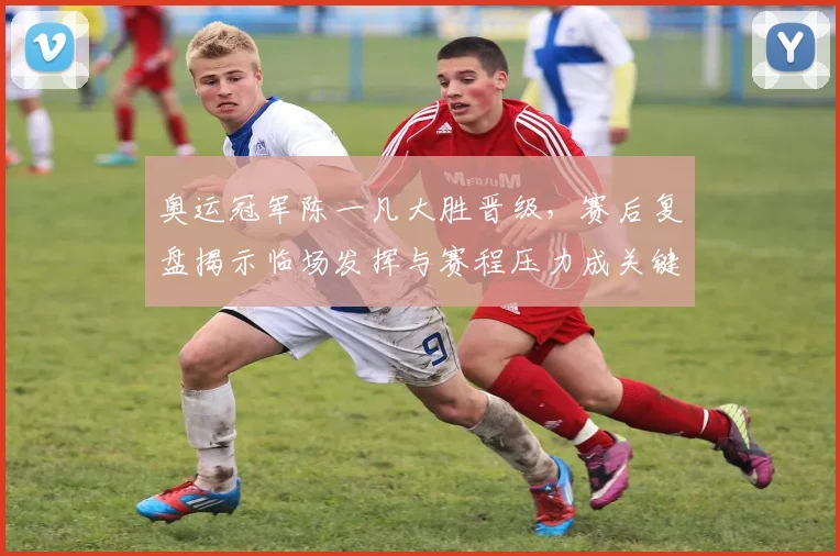 奥运冠军陈一凡大胜晋级,赛后复盘揭示临场发挥与赛程压力成关键