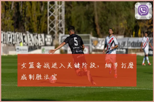 女篮备战进入关键阶段,细节打磨成制胜法宝