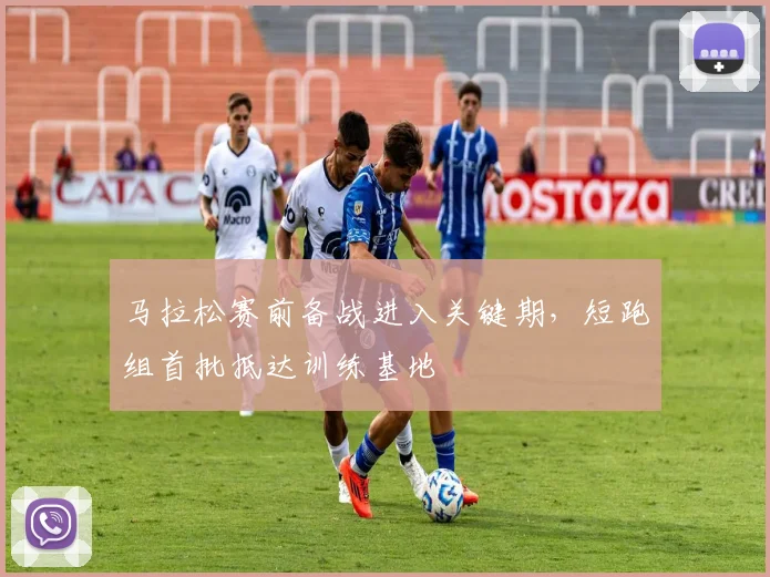 马拉松赛前备战进入关键期，短跑组首批抵达训练基地