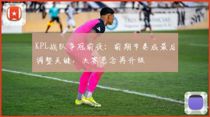 KPL战队争冠前夜：前期节奏成最后调整关键，决赛悬念再升级