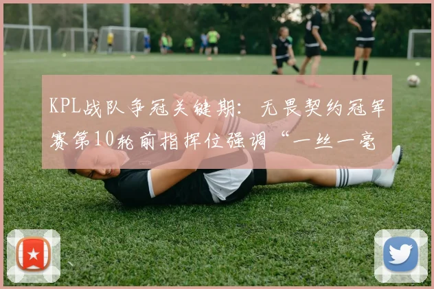 KPL战队争冠关键期：无畏契约冠军赛第10轮前指挥位强调“一丝一毫不能放松”