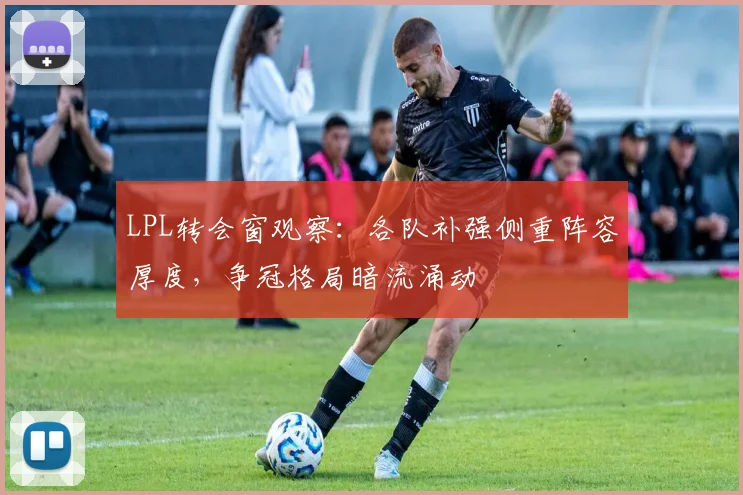 LPL转会窗观察：各队补强侧重阵容厚度，争冠格局暗流涌动