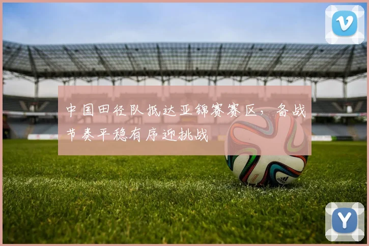 中国田径队抵达亚锦赛赛区，备战节奏平稳有序迎挑战