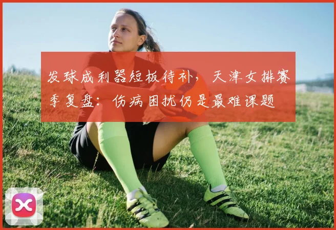 发球成利器短板待补，天津女排赛季复盘：伤病困扰仍是最难课题