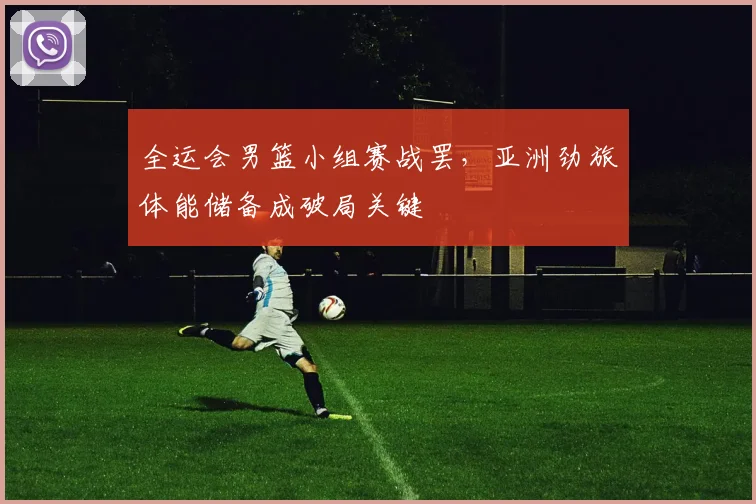 全运会男篮小组赛战罢，亚洲劲旅体能储备成破局关键