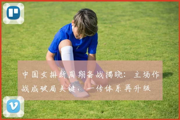 中国女排新周期备战揭晓：主场作战成破局关键，一传体系再升级